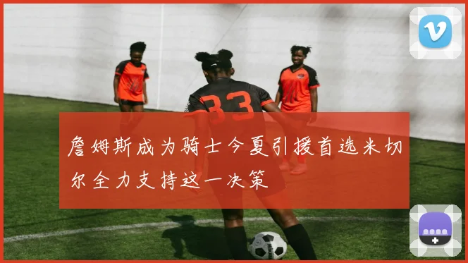 詹姆斯成为骑士今夏引援首选米切尔全力支持这一决策