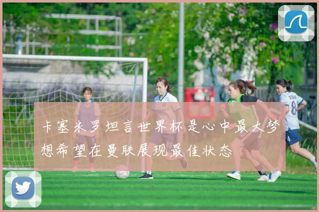 卡塞米罗坦言世界杯是心中最大梦想希望在曼联展现最佳状态