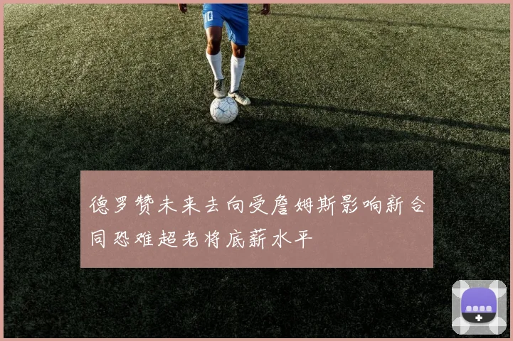 德罗赞未来去向受詹姆斯影响新合同恐难超老将底薪水平
