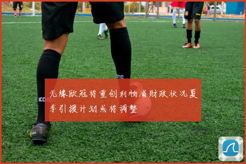 无缘欧冠将重创利物浦财政状况夏季引援计划或将调整