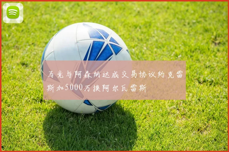 马竞与阿森纳达成交易协议约克雷斯加5000万换阿尔瓦雷斯