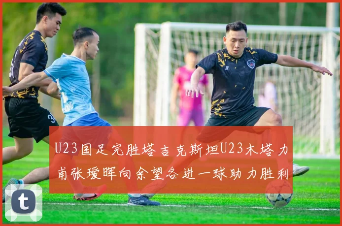 U23国足完胜塔吉克斯坦U23木塔力甫张瑷晖向余望各进一球助力胜利