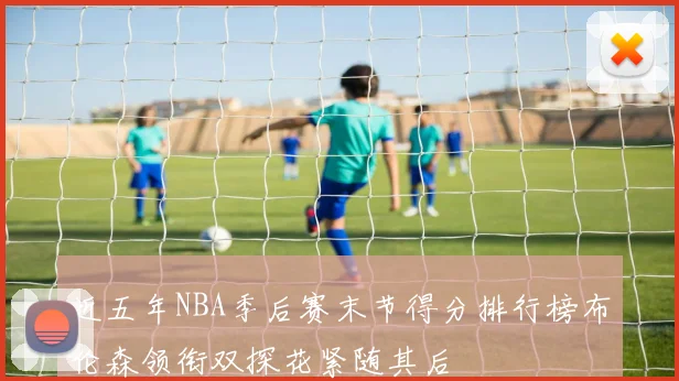 近五年NBA季后赛末节得分排行榜布伦森领衔双探花紧随其后