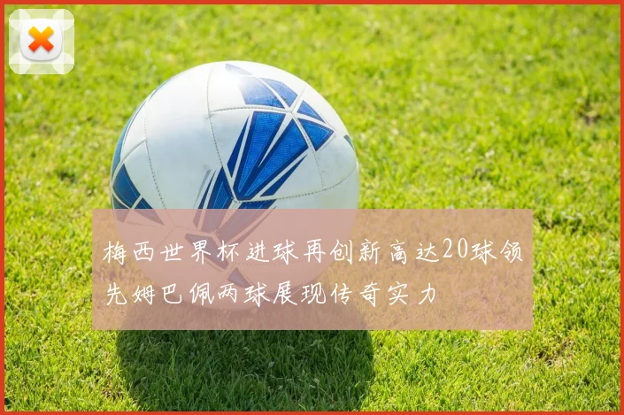 梅西世界杯进球再创新高达20球领先姆巴佩两球展现传奇实力
