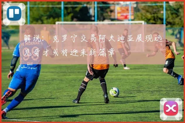 解说：克罗宁交易阿夫迪亚展现远见奇才或将迎来新篇章