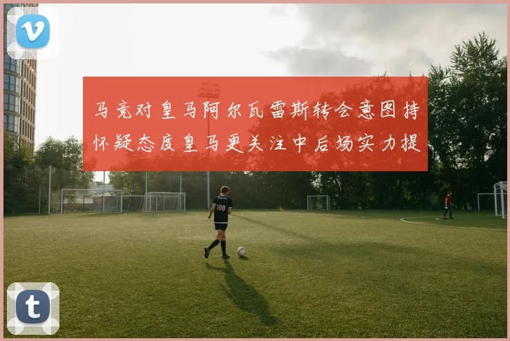 马竞对皇马阿尔瓦雷斯转会意图持怀疑态度皇马更关注中后场实力提升