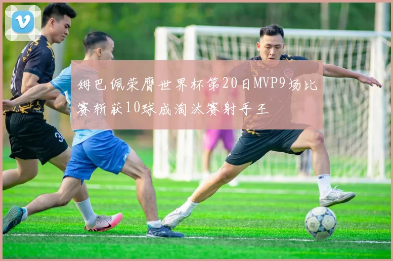 姆巴佩荣膺世界杯第20日MVP9场比赛斩获10球成淘汰赛射手王
