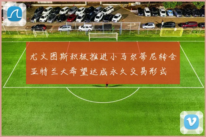 尤文图斯积极推进小马尔蒂尼转会亚特兰大希望达成永久交易形式