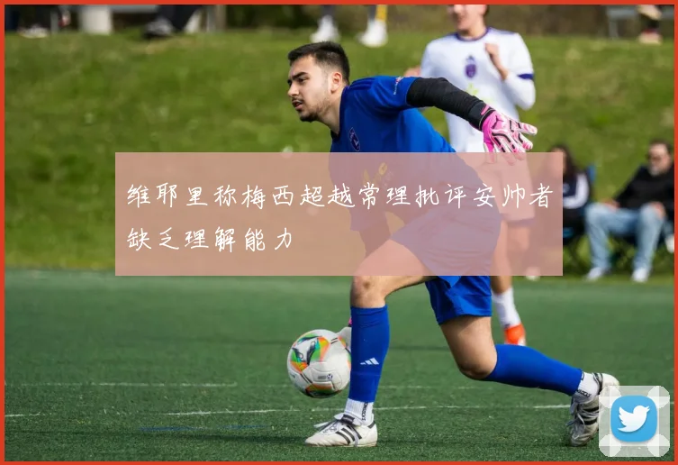 维耶里称梅西超越常理批评安帅者缺乏理解能力
