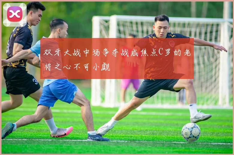 双牙大战中场争夺战成焦点C罗的老将之心不可小觑