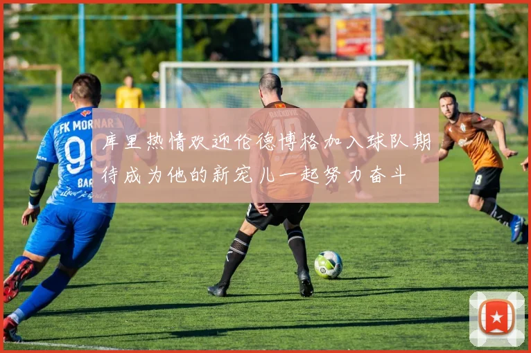 库里热情欢迎伦德博格加入球队期待成为他的新宠儿一起努力奋斗