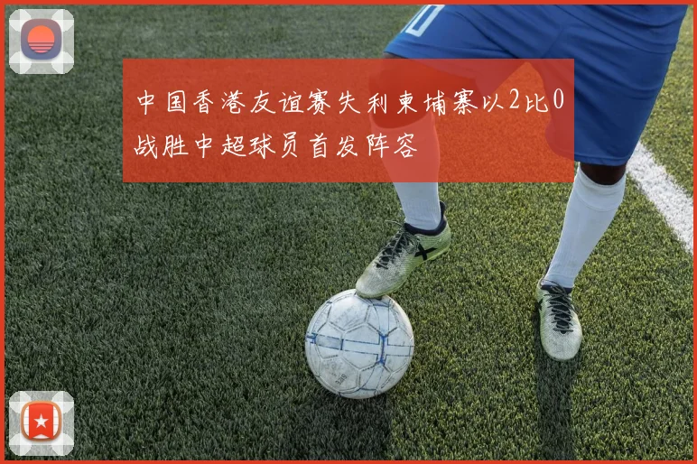 中国香港友谊赛失利柬埔寨以2比0战胜中超球员首发阵容