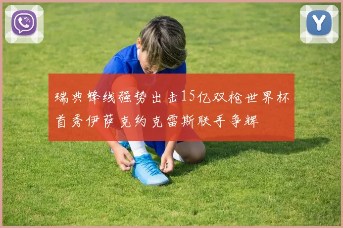 瑞典锋线强势出击15亿双枪世界杯首秀伊萨克约克雷斯联手争辉