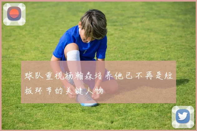 球队重视杨瀚森培养他已不再是短板环节的关键人物