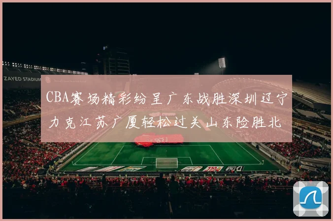 CBA赛场精彩纷呈广东战胜深圳辽宁力克江苏广厦轻松过关山东险胜北京