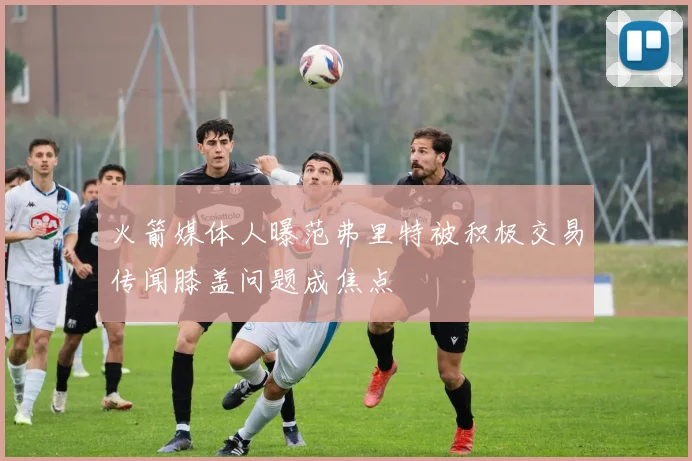 火箭媒体人曝范弗里特被积极交易传闻膝盖问题成焦点