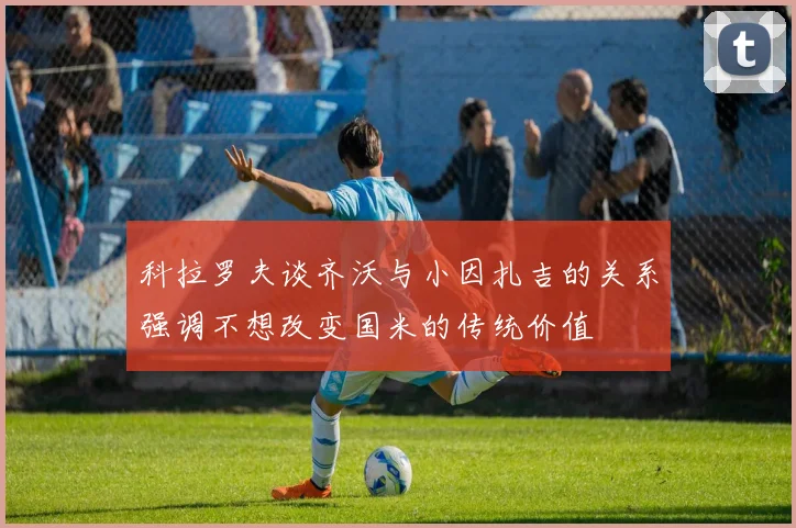 科拉罗夫谈齐沃与小因扎吉的关系强调不想改变国米的传统价值