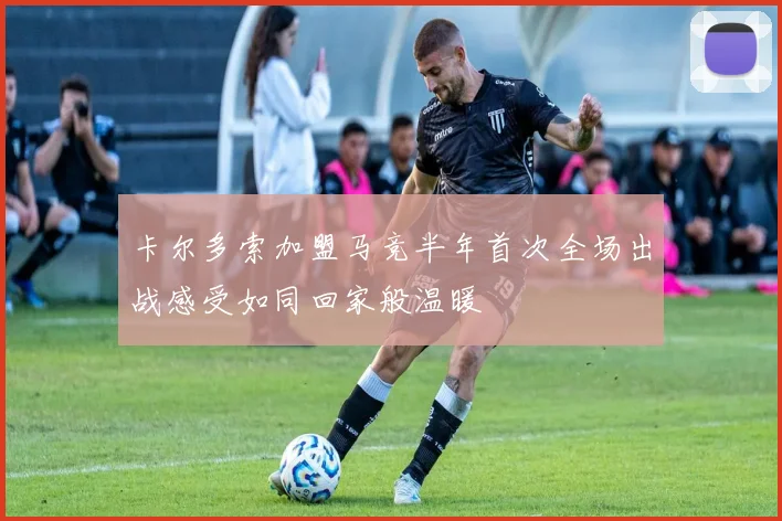 卡尔多索加盟马竞半年首次全场出战感受如同回家般温暖